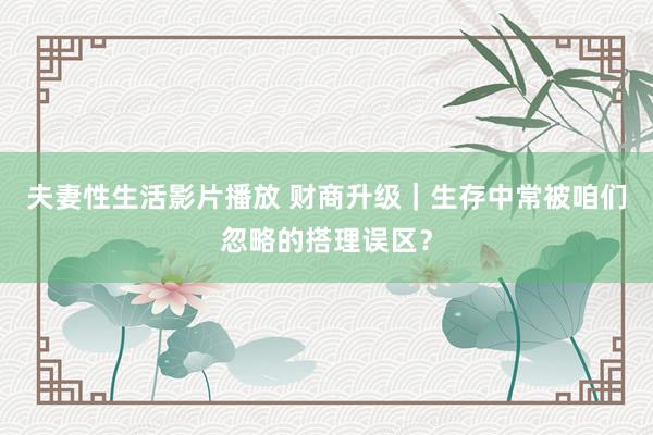 夫妻性生活影片播放 财商升级｜生存中常被咱们忽略的搭理误区？