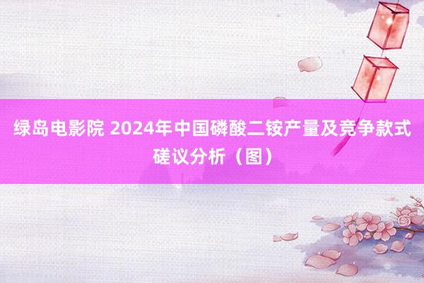 绿岛电影院 2024年中国磷酸二铵产量及竞争款式磋议分析（图）