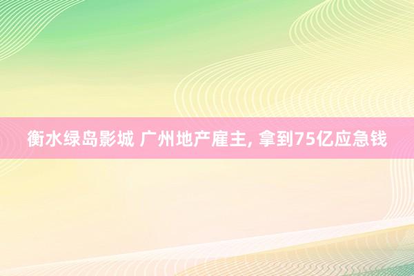 衡水绿岛影城 广州地产雇主， 拿到75亿应急钱