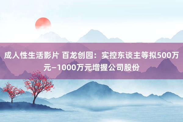 成人性生活影片 百龙创园：实控东谈主等拟500万元—1000万元增握公司股份