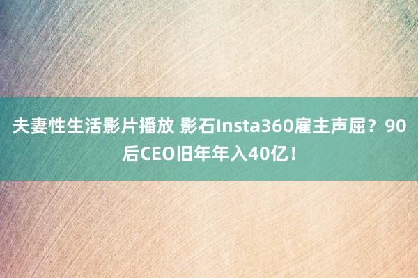 夫妻性生活影片播放 影石Insta360雇主声屈？90后CEO旧年年入40亿！