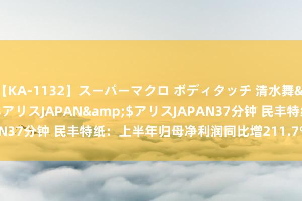 【KA-1132】スーパーマクロ ボディタッチ 清水舞</a>2008-03-23アリスJAPAN&$アリスJAPAN37分钟 民丰特纸：上半年归母净利润同比增211.7% 拟10派0.45元