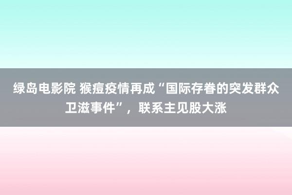 绿岛电影院 猴痘疫情再成“国际存眷的突发群众卫滋事件”，联系主见股大涨