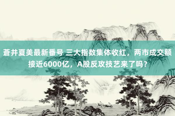 蒼井夏美最新番号 三大指数集体收红，两市成交额接近6000亿，A股反攻技艺来了吗？