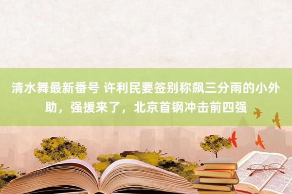 清水舞最新番号 许利民要签别称飙三分雨的小外助，强援来了，北京首钢冲击前四强