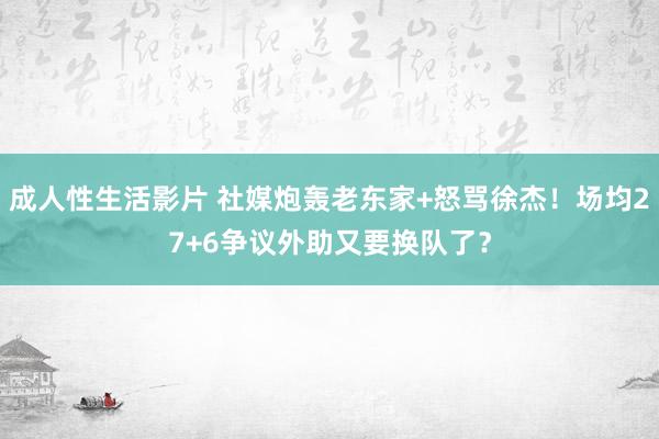 成人性生活影片 社媒炮轰老东家+怒骂徐杰！场均27+6争议外助又要换队了？