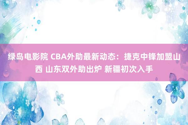 绿岛电影院 CBA外助最新动态：捷克中锋加盟山西 山东双外助出炉 新疆初次入手