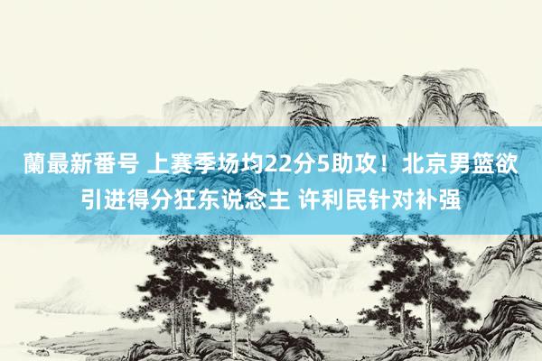 蘭最新番号 上赛季场均22分5助攻！北京男篮欲引进得分狂东说念主 许利民针对补强