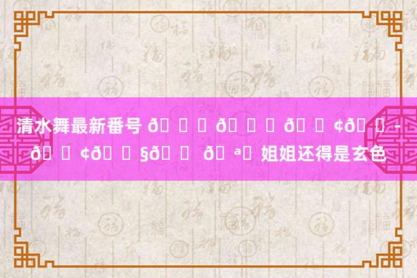 清水舞最新番号 ????????姐姐还得是玄色