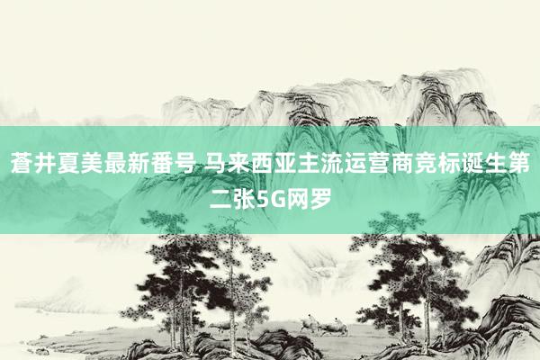 蒼井夏美最新番号 马来西亚主流运营商竞标诞生第二张5G网罗