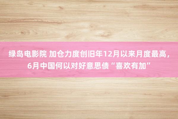 绿岛电影院 加仓力度创旧年12月以来月度最高，6月中国何以对好意思债“喜欢有加”