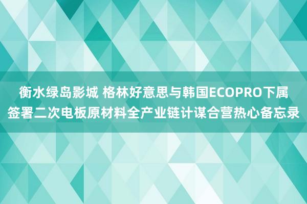 衡水绿岛影城 格林好意思与韩国ECOPRO下属签署二次电板原材料全产业链计谋合营热心备忘录