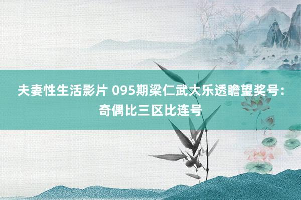 夫妻性生活影片 095期梁仁武大乐透瞻望奖号：奇偶比三区比连号