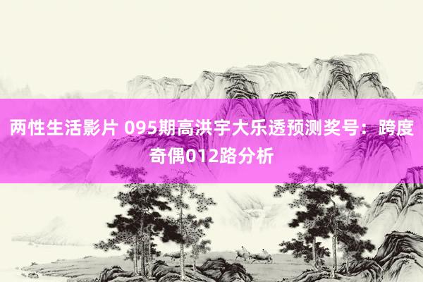 两性生活影片 095期高洪宇大乐透预测奖号：跨度奇偶012路分析