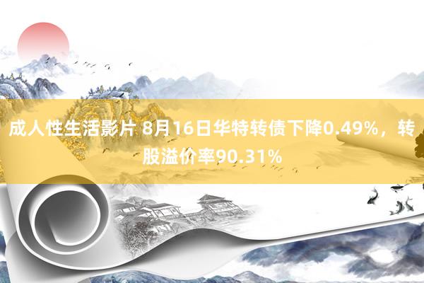 成人性生活影片 8月16日华特转债下降0.49%，转股溢价率90.31%