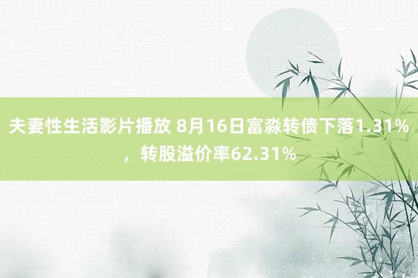 夫妻性生活影片播放 8月16日富淼转债下落1.31%，转股溢价率62.31%