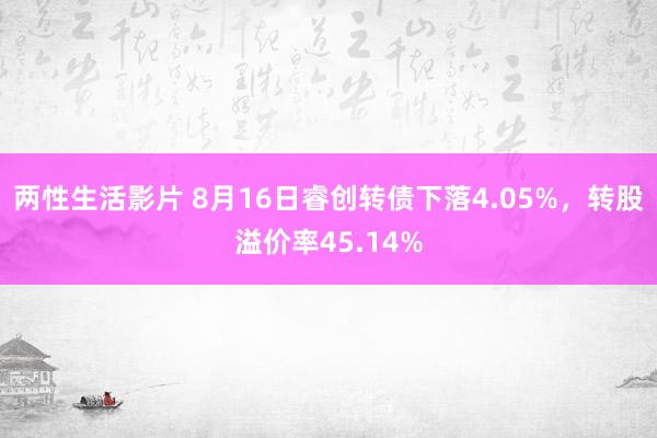 两性生活影片 8月16日睿创转债下落4.05%，转股溢价率45.14%