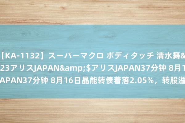 【KA-1132】スーパーマクロ ボディタッチ 清水舞</a>2008-03-23アリスJAPAN&$アリスJAPAN37分钟 8月16日晶能转债着落2.05%，转股溢价率74.5%