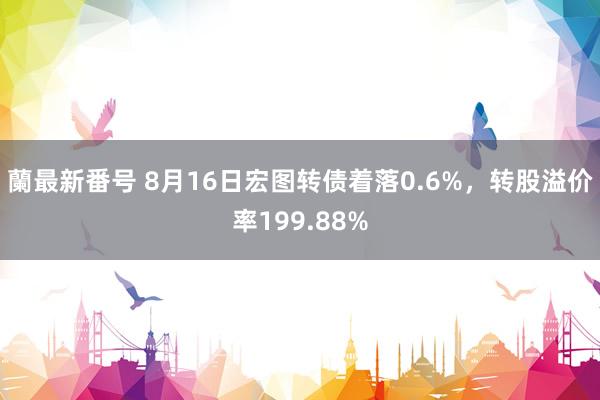 蘭最新番号 8月16日宏图转债着落0.6%，转股溢价率199.88%