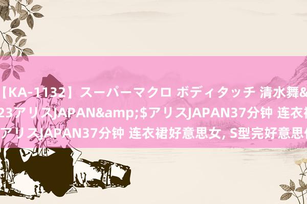 【KA-1132】スーパーマクロ ボディタッチ 清水舞</a>2008-03-23アリスJAPAN&$アリスJAPAN37分钟 连衣裙好意思女，<a href=