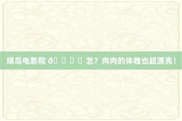 绿岛电影院 ?ᯓ怎？肉肉的体魄也超漂亮！