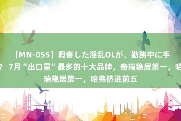 【MN-055】興奮した淫乱OLが、勤務中に手コキ！！？？ 7月“出口量”最多的十大品牌，奇瑞稳居第一，哈弗挤进前五