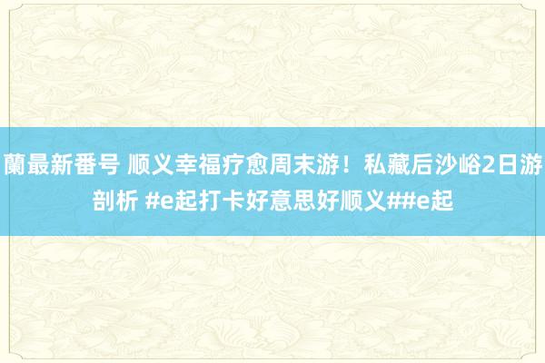 蘭最新番号 顺义幸福疗愈周末游！私藏后沙峪2日游剖析 #e起打卡好意思好顺义##e起