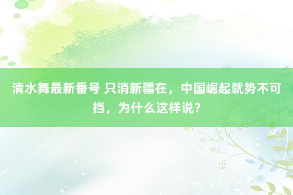 清水舞最新番号 只消新疆在，中国崛起就势不可挡，为什么这样说？