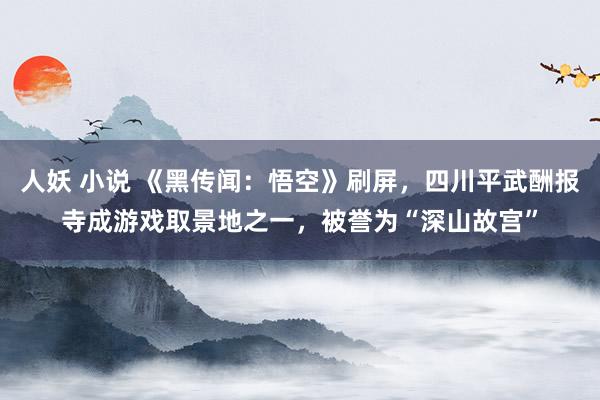 人妖 小说 《黑传闻：悟空》刷屏，四川平武酬报寺成游戏取景地之一，被誉为“深山故宫”