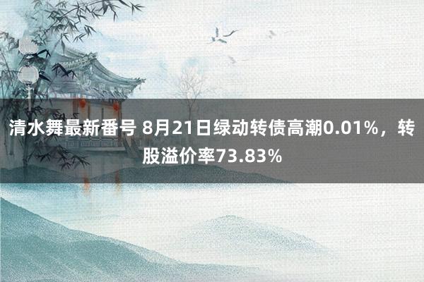 清水舞最新番号 8月21日绿动转债高潮0.01%，转股溢价率73.83%