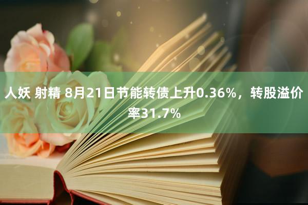 人妖 射精 8月21日节能转债上升0.36%，转股溢价率31.7%