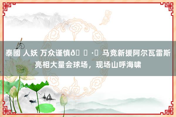 泰國 人妖 万众谨慎?️马竞新援阿尔瓦雷斯亮相大量会球场，现场山呼海啸