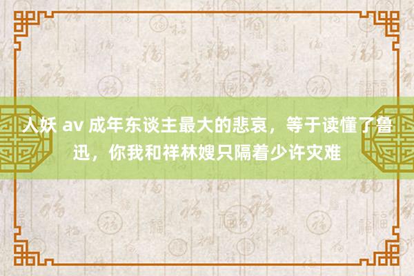 人妖 av 成年东谈主最大的悲哀，等于读懂了鲁迅，你我和祥林嫂只隔着少许灾难