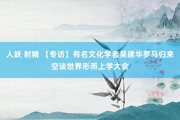 人妖 射精 【专访】有名文化学者吴建华罗马归来空谈世界形而上学大会