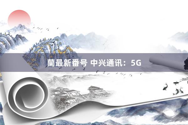 蘭最新番号 中兴通讯：5G