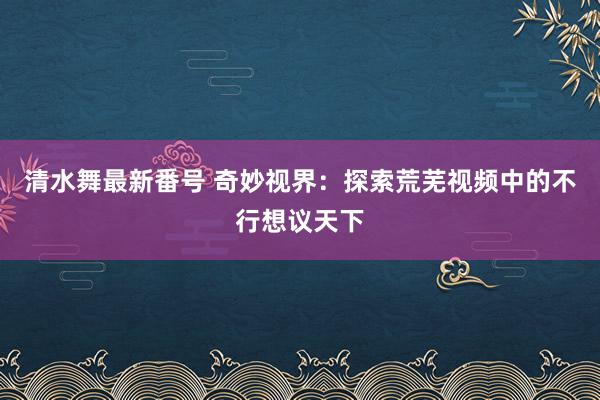 清水舞最新番号 奇妙视界：探索荒芜视频中的不行想议天下