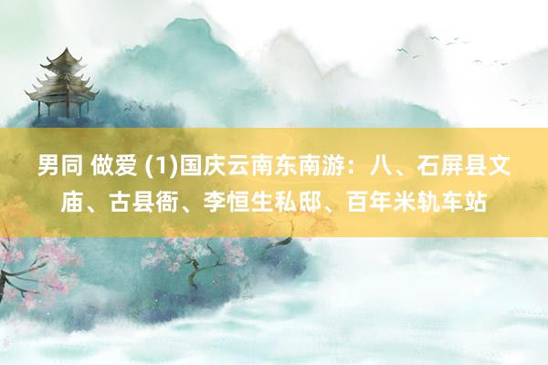 男同 做爱 (1)国庆云南东南游：八、石屏县文庙、古县衙、李恒生私邸、百年米轨车站