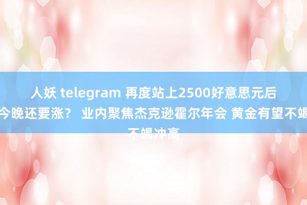 人妖 telegram 再度站上2500好意思元后黄金今晚还要涨？ 业内聚焦杰克逊霍尔年会 黄金有望不竭冲高