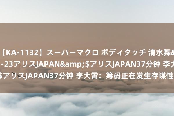 【KA-1132】スーパーマクロ ボディタッチ 清水舞</a>2008-03-23アリスJAPAN&$アリスJAPAN37分钟 李大霄：筹码正在发生存谋性大转机