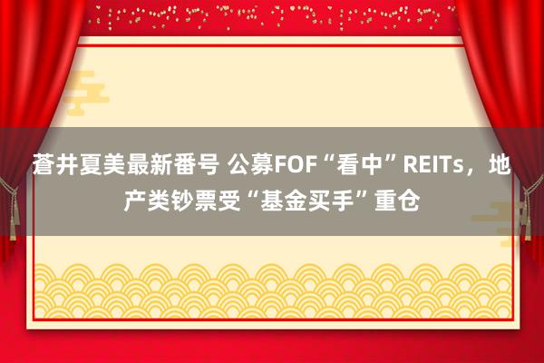 蒼井夏美最新番号 公募FOF“看中”REITs，地产类钞票受“基金买手”重仓