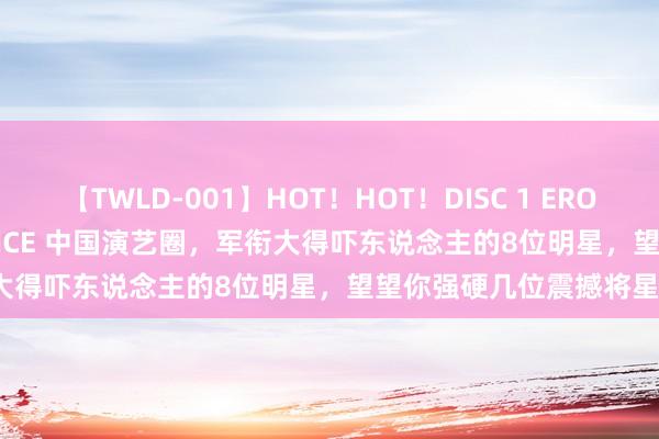 【TWLD-001】HOT！HOT！DISC 1 ERO-BODY BURNING DANCE 中国演艺圈，军衔大得吓东说念主的8位明星，望望你强硬几位震撼将星？