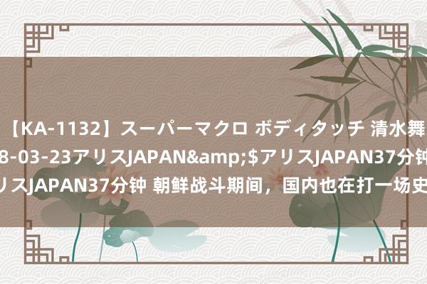 【KA-1132】スーパーマクロ ボディタッチ 清水舞</a>2008-03-23アリスJAPAN&$アリスJAPAN37分钟 朝鲜战斗期间，国内也在打一场史无先例的大仗