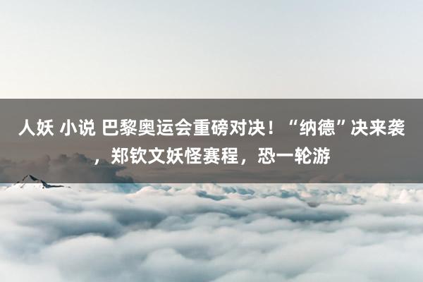 人妖 小说 巴黎奥运会重磅对决！“纳德”决来袭，郑钦文妖怪赛程，恐一轮游