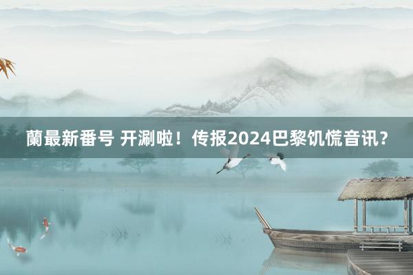 蘭最新番号 开涮啦！传报2024巴黎饥慌音讯？