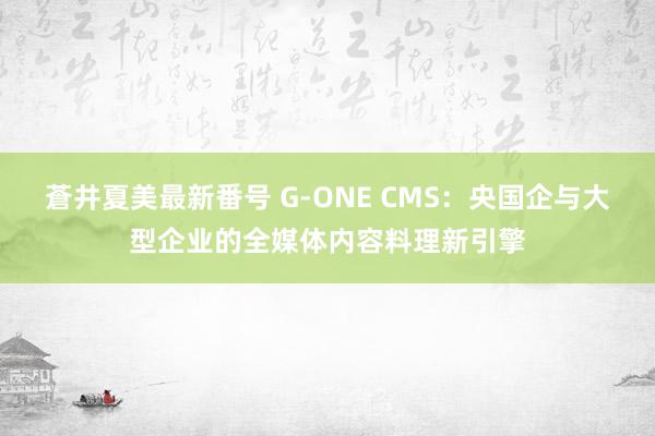 蒼井夏美最新番号 G-ONE CMS：央国企与大型企业的全媒体内容料理新引擎