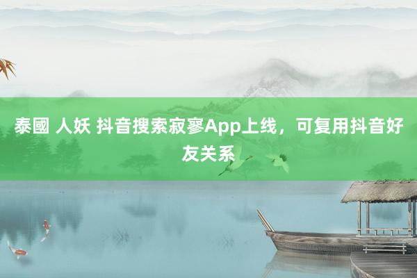 泰國 人妖 抖音搜索寂寥App上线，可复用抖音好友关系