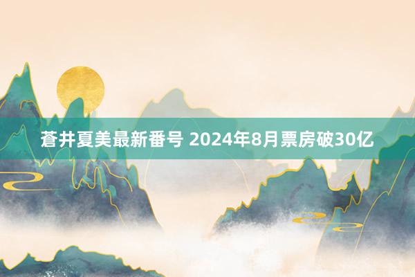 蒼井夏美最新番号 2024年8月票房破30亿