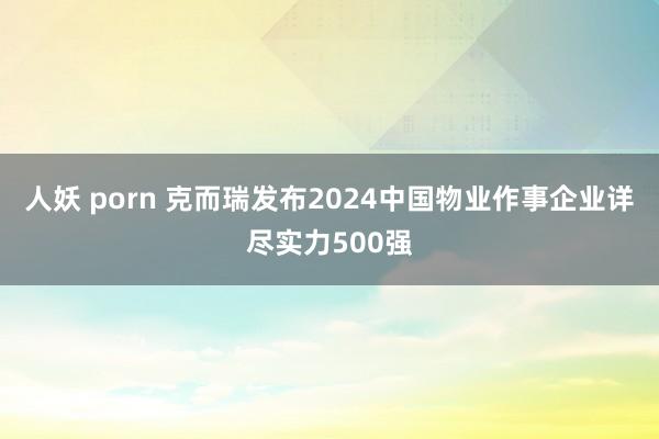 人妖 porn 克而瑞发布2024中国物业作事企业详尽实力500强