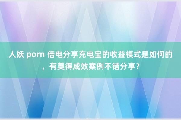 人妖 porn 倍电分享充电宝的收益模式是如何的，有莫得成效案例不错分享？