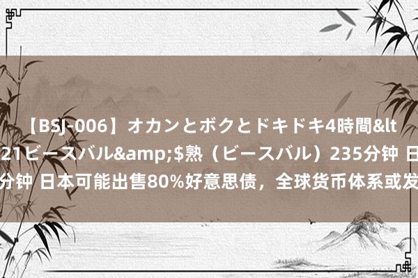 【BSJ-006】オカンとボクとドキドキ4時間</a>2008-04-21ビースバル&$熟（ビースバル）235分钟 日本可能出售80%好意思债，全球货币体系或发生变化，我国迎来新机遇